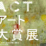 【募集終了】ACTアート大賞展2025［最優秀賞 賞金10万円 企画個展開催権］