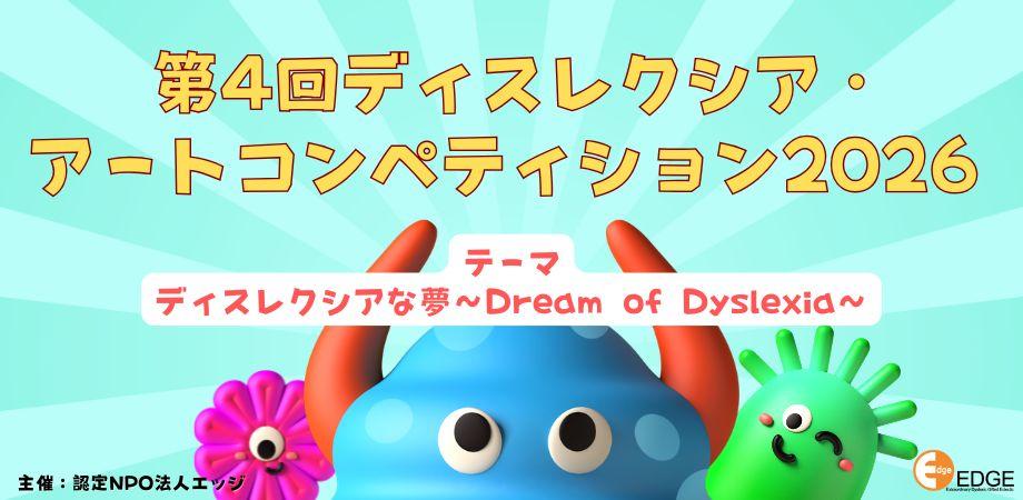 認定NPO法人EDGE（東京都港区）では、「第4回 ディスレクシア・アートコンペティション2026」を開催、ディスレクシア（下記を参照）を抱えた小・中・高校生および未成年者の方を対象に作品を募集中です。 居住地・国籍問わず応募可能です。